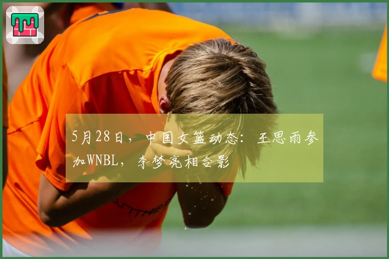 5月28日，中国女篮动态：王思雨参加WNBL，李梦亮相合影