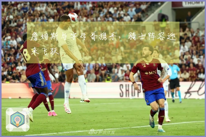 詹姆斯与字母哥携手，骑士阵容迎来飞跃