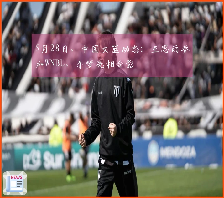 5月28日，中国女篮动态：王思雨参加WNBL，李梦亮相合影