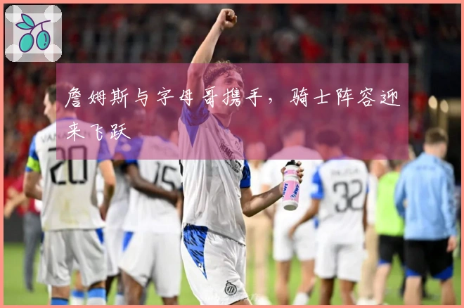 詹姆斯与字母哥携手，骑士阵容迎来飞跃